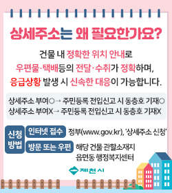 상세주소는 왜 필요한가요?
건물 내 정확한 위치 안내로
우편물·택배등의 전달·수취가 정확하며, 
응급상황 발생 시 신속한 대응이 가능합니다.
상세주소 부여○→ 주민등록 전입신고 시 동층호 기재○
상세주소 부여X→ 주민등록 전입신고 시 동층호 기재X
신청방법 인터넷 접수 정부(www.gov.kr), ’상세주소 신청‘
          방문 또는 우편 해당 건물 관할소재지 읍면동 행정복지센터
제천시