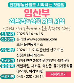 친환경농산물로 시작하는 첫출발
임산부 친환경농산물 지원사업
엄마와 아이 모두에게 이로운 친환경 식단!
신청시기 : 2025.3.14.~4.15.
신청방법 : 온라인 www.ecoemall.com 
                  또는 읍면동사무소
사업대상 : 2024.1.1. 이후 출산한 산모 또는
                  신청일 현재 임산부
지원단가 : 1인당 연간 240천원(자부담 48천원)
공급품목 : 제철과일, 채소류, 축산물, 유기가공식품
                  (쌀가루, 씨리얼 등)
문의사항 : 043 - 220 - 3614