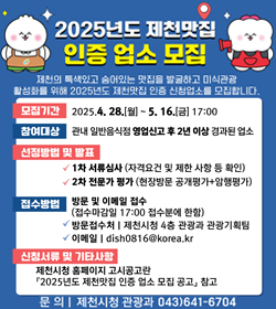 2025년도 제천맛집 인증 업소 모집
제천의 특색있고 숨어있는 맛집을 발굴하고 미식관광
활성화를 위해 2025년도 제천맛집 인증 신청업소를 모집합니다.
모집기간 : 2025.4.28.(월) ~ 5.16.(금) 17:00
참여대상 : 관내 일반음식점 영업신고 후 2년 이상 경과된 업소
선정방법 및 발표
- 1차 서류심사(자격요건 및 제한 사항 등 확인)
- 2차 전문가 평가(현장방문 공개평가 + 암행평가)
접수방법 : 방문 및 이메일 접수(접수마감일 14:00 접수분에 한함)
- 방문접수처 : 제천시청 4층 관광과 관광기획팀
- 이메일 : dish0816@korea.kr
신청서류 및 기타사항
제천시청 홈페이지 고시공고란 2025년도 제천맛집 인증 업소 모집 공고 참고
문의 : 제천시청 관광과 043)641-6704