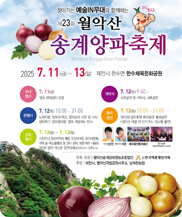 찾아가는 예술IN무대와 함께하는
제23회 월악산 송계양파축제
2025.7.11.(금)~13(일) 제천시 한수면 한수체육문화공원
부대행사 : 7.11(금) 양파 판매장터 운영
개막식 : 7.12(토)9:40~ 식전공연 및 개막식, 식후공연
본행사 : 7.12(토) 10:00~21:00
노래자랑, 양파QX퀴즈, 양파요리 시연 및 시식, 양파먹기, 양파 힘자랑, 양파 개발메뉴 전시
축하공연 : 7.12(토)18:00~21:00
제23회 양파축제 축하공연, 춤바공연(신인선, 미령 외 인기가수, 댄스팀 출연)
상설행사 : 7.12(토)~7.13(일)
사전전시, 양파캐릭터 체험, 오징어게임, 돗자리영화, 지역 농·특산물홍보 및 전시·판매, 제천 맥주 시음회, 제2회 양파 색소폰 경연대회(오전10시~오후3시)
주최·주관 : 월악산송계양파영농조함법인, 한국예총제천지회
후원 : 제천시, 월악산국립공원사무소, 남제천농협
