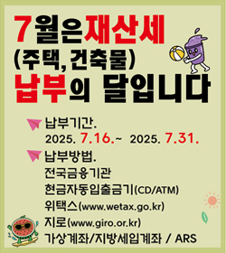 7월은 재산세(주택, 건축물) 납부의 달입니다
납부기간 : 2025.7.16.~2025.7.31.
납부방법
전국금융기간
현금자동입출금기(CD/ATM)
위택스(www.wetax.go.kr)
지로(www.giro.or.kr)
가상계좌/지방세입계좌/ARS