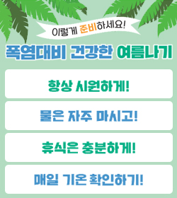 이렇게 준비하세요!
폭염대비 건강한 여름나기
항상 시원하게!
물은 자주 마시고!
휴식은 충분하게!
매일 기온 확인하기!