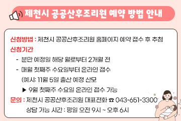 제천시 공공산후조리원 예약 방법 안내
신청방법 : 제천시 공공산후조리원 홈페이지 예약 접수 후 추첨
신청기간
- 분만 예정일 해당 월로부터 2개월 전
- 매월 첫째주 수요일부터 온라인 접수
  (예시: 11월 5일 출산 예정 산모 
   ▶ 9월 첫째주 수요일 온라인 접수 가능
문의 : 제천시 공공산후조리원 대표전화 ☎ 043-651-3300
상담 가능 시간 : 평일 오전 9시 ~ 오후 6시