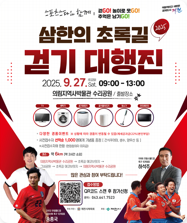삼한의 초록길 걷기 대행진
2025.9.27.sat(토요일) 09:00~13:00
의림지역사박물관 수리공원/출발장소
TV,세탁기, 공기청정기, 음식물처리기, 청소기, 전자레인지
- 다양한 경품이벤트 ※ 상황에 따라 경품이 변동될 수 있음(제세공과금(22%)본인부담)
- 사전접수자 선착순 1,000명에게 기념품 증정[간식꾸러미, 생수, 양우산 등]
※ 사전접수자에 한함(현장참여자 미지급)
코스 : 약 6km[약2시간 소요]
의림지역사박물관 수리공원 →초록길 에코브릿지→그네공원→초록길 에코브릿지→의림지역사박물관 수리공원
많은 괌심과 참여 부탁드립니다!
접수방법 : QR코드 스캔 후 참가신청
문의 : 043-641-7523